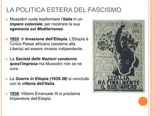 LA POLITICA ESTERA DEL FASCISMO
 Mussolini vuole trasformare l’Italia in un
impero coloniale, per mostrare la sua
egemonia sul Mediterraneo.
 1935  Invasione dell’Etiopia. L’Etiopia è
l’unico Paese africano (assieme alla
Liberia) ad essere rimasto indipendente.
 La Società delle Nazioni condanna
quest’impresa ma Mussolini non se ne
cura.
 La Guerra in Etiopia (1935-36) si conclude
con la vittoria dell’Italia.
 1936: Vittorio Emanuele III si proclama
Imperatore dell’Etiopia.
 