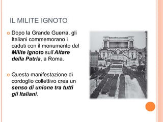 IL MILITE IGNOTO
 Dopo la Grande Guerra, gli
Italiani commemorano i
caduti con il monumento del
Milite Ignoto sull’Altare
della Patria, a Roma.
 Questa manifestazione di
cordoglio collettivo crea un
senso di unione tra tutti
gli Italiani.
 