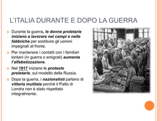 L’ITALIA DURANTE E DOPO LA GUERRA
 Durante la guerra, le donne proletarie
iniziano a lavorare nei campi e nelle
fabbriche per sostituire gli uomini
impegnati al fronte.
 Per mantenere i contatti con i familiari
lontani (in guerra o emigrati) aumenta
l’alfabetizzazione.
 Nel 1917 iniziano le proteste
proletarie, sul modello della Russia.
 Dopo la guerra, i nazionalisti parlano di
vittoria mutilata perché il Patto di
Londra non è stato rispettato
integralmente.
 
