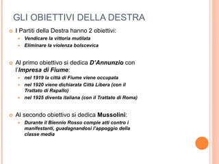 GLI OBIETTIVI DELLA DESTRA
 I Partiti della Destra hanno 2 obiettivi:
 Vendicare la vittoria mutilata
 Eliminare la violenza bolscevìca
 Al primo obiettivo si dedica D’Annunzio con
l’Impresa di Fiume:
 nel 1919 la città di Fiume viene occupata
 nel 1920 viene dichiarata Città Libera (con il
Trattato di Rapallo)
 nel 1925 diventa italiana (con il Trattato di Roma)
 Al secondo obiettivo si dedica Mussolini:
 Durante il Biennio Rosso compie atti contro i
manifestanti, guadagnandosi l’appoggio della
classe media
 