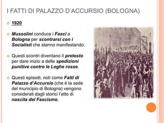 I FATTI DI PALAZZO D’ACCURSIO (BOLOGNA)
 1920
 Mussolini conduce i Fasci a
Bologna per scontrarsi con i
Socialisti che stanno manifestando.
 Questi scontri diventano il pretesto
per dare inizio a delle spedizioni
punitive contro le Leghe rosse.
 Questi episodi, noti come Fatti di
Palazzo d’Accursio (che è la sede
del municipio di Bologna) vengono
considerati dagli storici l’atto di
nascita del Fascismo.
 