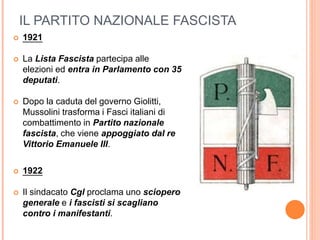 IL PARTITO NAZIONALE FASCISTA
 1921
 La Lista Fascista partecipa alle
elezioni ed entra in Parlamento con 35
deputati.
 Dopo la caduta del governo Giolitti,
Mussolini trasforma i Fasci italiani di
combattimento in Partito nazionale
fascista, che viene appoggiato dal re
Vittorio Emanuele III.
 1922
 Il sindacato Cgl proclama uno sciopero
generale e i fascisti si scagliano
contro i manifestanti.
 