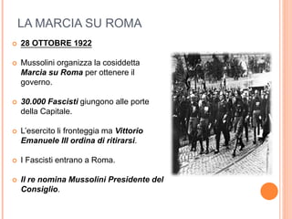 LA MARCIA SU ROMA
 28 OTTOBRE 1922
 Mussolini organizza la cosiddetta
Marcia su Roma per ottenere il
governo.
 30.000 Fascisti giungono alle porte
della Capitale.
 L’esercito li fronteggia ma Vittorio
Emanuele III ordina di ritirarsi.
 I Fascisti entrano a Roma.
 Il re nomina Mussolini Presidente del
Consiglio.
 