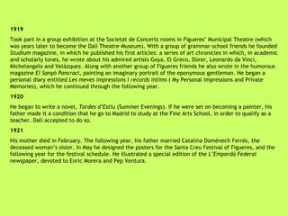 1919 Took part in a group exhibition at the Societat de Concerts rooms in Figueres’ Municipal Theatre (which was years later to become the Dalí Theatre-Museum). With a group of grammar-school friends he founded  Studium  magazine, in which he published his first articles: a series of art chronicles in which, in academic and scholarly tones, he wrote about his admired artists Goya, El Greco, Dürer, Leonardo da Vinci, Michelangelo and Velázquez. Along with another group of Figueres friends he also wrote in the humorous magazine  El Sanyó Pancraci , painting an imaginary portrait of the eponymous gentleman. He began a personal diary entitled  Les meves impressions i records íntims  ( My Personal Impressions and Private Memories), which he continued through the following year. 1920 He began to write a novel,  Tardes d’Estiu  (Summer Evenings). If he were set on becoming a painter, his father made it a condition that he go to Madrid to study at the Fine Arts School, in order to qualify as a teacher. Dalí accepted to do so. 1921 His mother died in February. The following year, his father married Catalina Domènech Ferrés, the deceased woman’s sister. In May he designed the posters for the Santa Creu Festival of Figueres, and the following year for the festival schedule. He illustrated a special edition of the  L’Empordà Federal  newspaper, devoted to Enric Morera and Pep Ventura. 