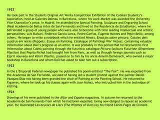 1922 He took part in the Students Original Art Works Competition Exhibition of the Catalan Students’s Association, held at Galeries Dalmau in Barcelona, where his work  Market  was awarded the University Vice-Chancellor’s prize. In Madrid, he attended the Special Painting, Sculpture and Engraving School (Real Academia de Bellas Artes de San Fernando) and lived at the Residencia de Estudiantes, where he befriended a group of young people who were also to become with time leading intellectual and artistic personalities: Luis Buñuel, Federico García Lorca, Pedro Garfias, Eugenio Montes and Pepín Bello, among others. He began to write a notebook which he entitled  Ninots. Ensatjos sobre pintura. Catalec dels cuadrus em notes  (Puppets. Essays on Painting. Catalogue of Paintings Wiv’ Notes), containing valuable information about Dalí’s progress as an artist. It was probably in this period that he received his first information about Cubist painting through the futuristic catalogue  Pittura Scultura Futuriste (Dinamismo Plastico)  that Pepito Pichot had brought him from Paris, as well as through foreign journals such as  Esprit nouveau  and  Valori Plastici , passed on to him by his uncle Anselm Domènech, who owned a major bookshop in Barcelona and whom Dalí has asked to take him out a subscription. 1923 In the  L’Empordà Federal  newspaper he published his poem entitled “The Fair”. He was expelled from the Academia de San Fernando, accused of having led a student protest against the painter Daniel Vázquez Díaz not having been granted the chair of Painting at the Painting School. He returned to Figueres, where he took up his classes again with Juan Núñez, who instructed him in the technique of etching. 1924 Drawings of his were published in the  Alfar  and  España  magazines. In autumn he returned to the Academia de San Fernando from which he had been expelled, being now obliged to repeat an academic year. He illustrated  Les bruixes de Llers  (The Witches of Llers) by his friend Carles Fages de Climent. 
