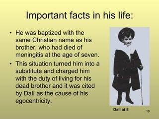10
Important facts in his life:
•  He was baptized with the
same Christian name as his
brother, who had died of
meningitis at the age of seven.
•  This situation turned him into a
substitute and charged him
with the duty of living for his
dead brother and it was cited
by Dalí as the cause of his
egocentricity.
Dalí at 8
 