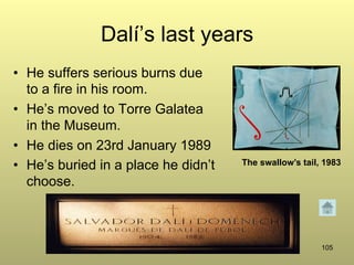 105
Dalí’s last years
•  He suffers serious burns due
to a fire in his room.
•  He’s moved to Torre Galatea
in the Museum.
•  He dies on 23rd January 1989
•  He’s buried in a place he didn’t
choose.
The swallow’s tail, 1983
 
