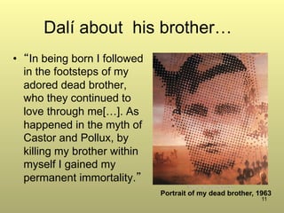 11
Dalí about his brother…
•  “In being born I followed
in the footsteps of my
adored dead brother,
who they continued to
love through me[…]. As
happened in the myth of
Castor and Pollux, by
killing my brother within
myself I gained my
permanent immortality.”
Portrait of my dead brother, 1963
 