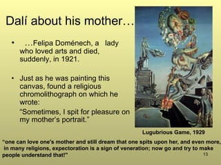 13
Dalí about his mother…
•  …Felipa Doménech, a lady
who loved arts and died,
suddenly, in 1921.
•  Just as he was painting this
canvas, found a religious
chromolithograph on which he
wrote:
“Sometimes, I spit for pleasure on
my mother’s portrait.”
“one can love one's mother and still dream that one spits upon her, and even more,
in many religions, expectoration is a sign of veneration; now go and try to make
people understand that!"
Lugubrious Game, 1929
 
