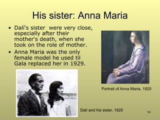 14
His sister: Anna Maria
•  Dalí's sister were very close,
especially after their
mother's death, when she
took on the role of mother.
•  Anna Maria was the only
female model he used til
Gala replaced her in 1929.
Portrait of Anna Maria, 1925
Dalí and his sister, 1925
 