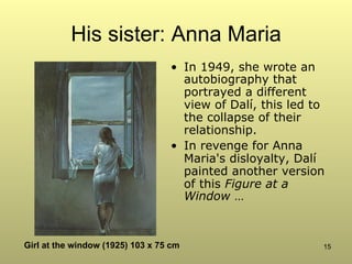 15
His sister: Anna Maria
•  In 1949, she wrote an
autobiography that
portrayed a different
view of Dalí, this led to
the collapse of their
relationship.
•  In revenge for Anna
Maria's disloyalty, Dalí
painted another version
of this Figure at a
Window …
Girl at the window (1925) 103 x 75 cm
 