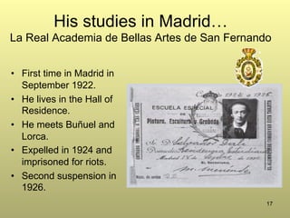 17
His studies in Madrid…
La Real Academia de Bellas Artes de San Fernando
•  First time in Madrid in
September 1922.
•  He lives in the Hall of
Residence.
•  He meets Buñuel and
Lorca.
•  Expelled in 1924 and
imprisoned for riots.
•  Second suspension in
1926.
 