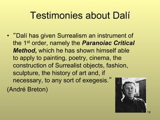 19
Testimonies about Dalí
•  “Dalí has given Surrealism an instrument of
the 1st order, namely the Paranoiac Critical
Method, which he has shown himself able
to apply to painting, poetry, cinema, the
construction of Surrealist objects, fashion,
sculpture, the history of art and, if
necessary, to any sort of exegesis.”
(André Breton)
 