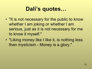 20
Dalí’s quotes…
•  "It is not necessary for the public to know
whether I am joking or whether I am
serious, just as it is not necessary for me
to know it myself."
•  "Liking money like I like it, is nothing less
than mysticism - Money is a glory."
 