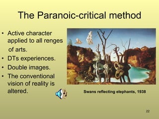 22
The Paranoic-critical method
•  Active character
applied to all renges
of arts.
•  DTs experiences.
•  Double images.
•  The conventional
vision of reality is
altered. Swans reflecting elephants, 1938
 