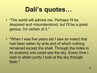 24
Dalí’s quotes…
•  "The world will admire me. Perhaps I'll be
despised and misunderstood, but I'll be a great
genius, I'm certain of it."
•  "When I was five years old I saw an insect that
had been eaten by ants and of which nothing
remained except the shell. Through the holes in
its anatomy one could see the sky. Every time I
wish to attain purity I look at the sky through
flesh."
 