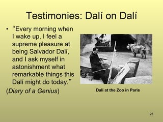 25
Testimonies: Dalí on Dalí
•  “Every morning when
I wake up, I feel a
supreme pleasure at
being Salvador Dalí,
and I ask myself in
astonishment what
remarkable things this
Dalí might do today.”
(Diary of a Genius) Dalí at the Zoo in Paris
 