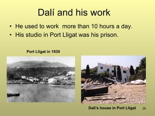 26
Dalí and his work
•  He used to work more than 10 hours a day.
•  His studio in Port Lligat was his prison.
Port Lligat in 1930
Dalí’s house in Port Lligat
 