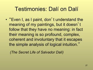 27
Testimonies: Dalí on Dalí
•  “Even I, as I paint, don’t understand the
meaning of my paintings, but it doesn’t
follow that they have no meaning: in fact
their meaning is so profound, complex,
coherent and involuntary that it escapes
the simple analysis of logical intuition.”
(The Secret Life of Salvador Dalí)
 