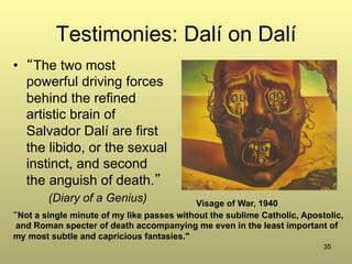 35
Testimonies: Dalí on Dalí
•  “The two most
powerful driving forces
behind the refined
artistic brain of
Salvador Dalí are first
the libido, or the sexual
instinct, and second
the anguish of death.”
(Diary of a Genius) Visage of War, 1940
“Not a single minute of my like passes without the sublime Catholic, Apostolic,
and Roman specter of death accompanying me even in the least important of
my most subtle and capricious fantasies."
 