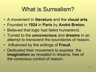 4
What is Surrealism?
•  A movement in literature and the visual arts.
•  Founded in 1924 in Paris by André Breton.
•  Believed that logic had failed humankind.
•  Turned to the unconscious and dreams in an
attempt to transcend the boundaries of reason.
•  Influenced by the writings of Freud.
•  Dedicated their movement to express the
imagination as revealed in dreams, free of
the conscious control of reason.
 