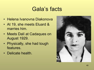 40
Gala’s facts
•  Helena Ivanovna Diakonova
•  At 19, she meets Eluard &
marries him.
•  Meets Dalí at Cadaques on
August 1929.
•  Physically, she had tough
features.
•  Delicate health.
 