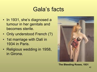 42
Gala’s facts
•  In 1931, she’s diagnosed a
tumour in her genitals and
becomes sterile.
•  Only understood French (?)
•  1st marriage with Dalí in
1934 in Paris.
•  Religious wedding in 1958,
in Girona.
The Bleeding Roses, 1931
 