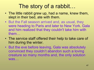 47
The story of a rabbit…
•  The little rabbit grew up, had a name, knew them,
slept in their bed, ate with them.
•  But the Fall season arrived and, as usual, they
were heading to Paris and later to New York. Gala
and him realized that they couldn't take him with
them…
•  The service staff offered their help to take care of
him during the winter.
•  But the eve before leaving, Gala was absolutely
convinced they couldn’t abandon such a loving
creature so many months and, the only solution
was…
 