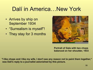 58
Dalí in America…New York
•  Arrives by ship on
September 1934
•  “Surrealism is myself”!
•  They stay for 3 months
"I like chops and I like my wife. I don't see any reason not to paint them together,“
was Dalí's reply to a journalist astonished by this picture.
Portrait of Gala with two chops
balanced on her shoulder, 1933
 