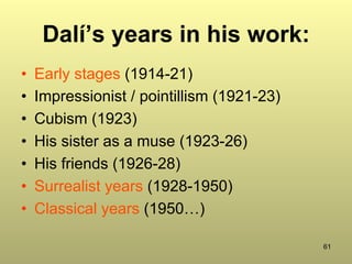 61
Dalí’s years in his work:
•  Early stages (1914-21)
•  Impressionist / pointillism (1921-23)
•  Cubism (1923)
•  His sister as a muse (1923-26)
•  His friends (1926-28)
•  Surrealist years (1928-1950)
•  Classical years (1950…)
 