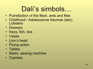 63
Dalí’s simbols…
•  Putrefaction of the flesh, ants and flies
•  Childhood / Adolescence traumas (sex),
Lobsters
•  Drawers
•  Keys, fish, ties
•  Vases
•  Lion’s head
•  Flying action
•  Tables
•  Stairs, sewing machine
•  Cypress
 