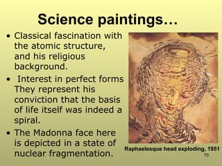 70
Science paintings…
•  Classical fascination with
the atomic structure,
and his religious
background.
•  Interest in perfect forms
They represent his
conviction that the basis
of life itself was indeed a
spiral.
•  The Madonna face here
is depicted in a state of
nuclear fragmentation.
Raphaelesque head exploding, 1951
 