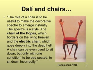 72
Dalí and chairs…
•  “The role of a chair is to be
useful to make the decorative
spectre to emerge instantly.
The spectre is a style. The
chair of the Popes, which
borders on the living heaven
and the electric chair, which
goes deeply into the dead hell.
A chair can be even used to sit
down, but only with one
condition: to be bad seated, to
sit down incorrectly.”
Hands chair, 1936
 