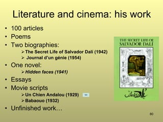 80
Literature and cinema: his work
•  100 articles
•  Poems
•  Two biographies:
Ø The Secret Life of Salvador Dalí (1942)
Ø  Journal d’un génie (1954)
•  One novel:
Ø Hidden faces (1941)
•  Essays
•  Movie scripts
Ø Un Chien Andalou (1929)
Ø Babaouo (1932)
•  Unfinished work…
 