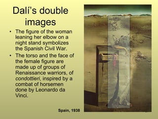 87
Dalí’s double
images
•  The figure of the woman
leaning her elbow on a
night stand symbolizes
the Spanish Civil War.
•  The torso and the face of
the female figure are
made up of groups of
Renaissance warriors, of
condottieri, inspired by a
combat of horsemen
done by Leonardo da
Vinci.
Spain, 1938
 