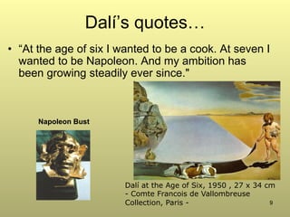 9
Dalí’s quotes…
•  “At the age of six I wanted to be a cook. At seven I
wanted to be Napoleon. And my ambition has
been growing steadily ever since."
Dalí at the Age of Six, 1950 , 27 x 34 cm
- Comte Francois de Vallombreuse
Collection, Paris -
Napoleon Bust
 