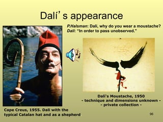96
Dalí’s appearance
Dalí's Moustache, 1950
- technique and dimensions unknown -
- private collection -
Cape Creus, 1955. Dali with the
typical Catalan hat and as a shepherd.
P.Halsman: Dalí, why do you wear a moustache?
Dalí: “In order to pass unobserved."
 