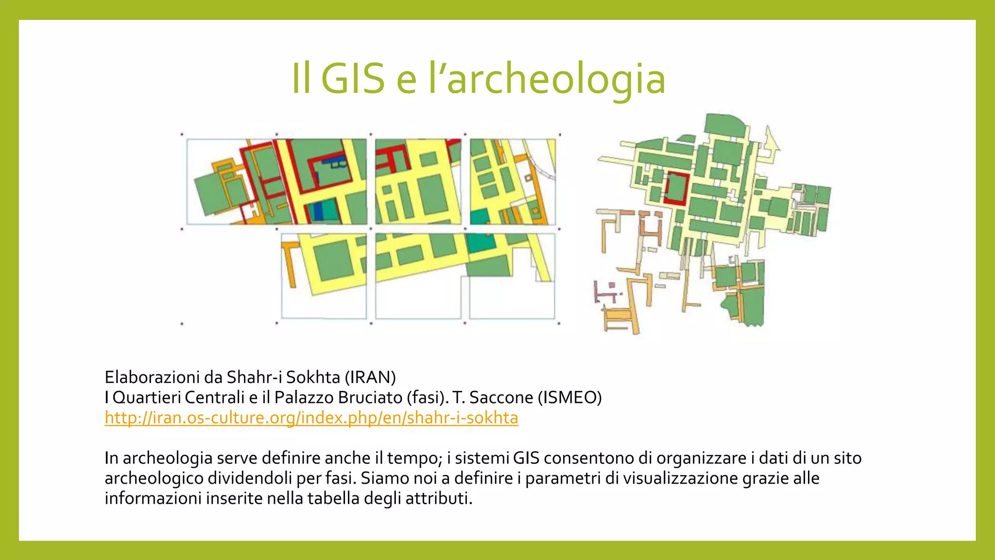 Elaborazioni da Shahr-i Sokhta (IRAN)
I Quartieri Centrali e il Palazzo Bruciato (fasi).T. Saccone (ISMEO)
http://iran.os-culture.org/index.php/en/shahr-i-sokhta
In archeologia serve definire anche il tempo; i sistemiGIS consentono di organizzare i dati di un sito
archeologico dividendoli per fasi. Siamo noi a definire i parametri di visualizzazione grazie alle
informazioni inserite nella tabella degli attributi.
Il GIS e l’archeologia
 