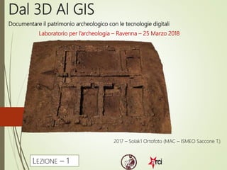 Dal 3D Al GIS
Laboratorio per l’archeologia – Ravenna – 25 Marzo 2018
2017 – Solak1 Ortofoto (MAC – ISMEO Saccone T.)
LEZIONE – 1
Documentare il patrimonio archeologico con le tecnologie digitali
 