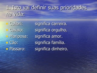 1.1. Isto vai definir suas prioridadesIsto vai definir suas prioridades
na vida:na vida:
• Colibrí:Colibrí: significa carreira.significa carreira.
• Cavalo:Cavalo: significa orgulho.significa orgulho.
• Mariposa:Mariposa: significa amor.significa amor.
• Cão:Cão: significa família.significa família.
• Pássaro:Pássaro: significa dinheiro.significa dinheiro.
 