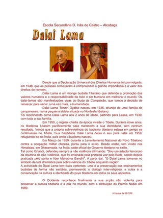 Escola Secundária D. Inês de Castro – Alcobaça Dalai  Lama Desde que a Declaração Universal dos Direitos Humanos foi promulgada, em 1948, que as pessoas começaram a compreender a grande importância e o valor dos direitos do homem.  Dalai Lama é um monge budista Tibetano que defende a promoção dos valores humanos e a responsabilidade de todo o ser humano em melhorar o mundo. Os dalai-lamas são manifestações vivas do Buda da Compaixão, que tomou a decisão de renascer para servir, uma vez mais, a humanidade. Dalai Lama Tenzin Gyatso nasceu em 1935, oriundo de uma família de camponeses, numa pequena aldeia situada no Nordeste tibetano. Foi reconhecido como Dalai Lama aos 2 anos de idade, partindo para Lassa, em 1939, com toda a sua família. Em 1950, o regime chinês da época invade o Tibete. Durante nove anos, os tibetanos lutaram pacificamente para manterem a sua identidade, sem nenhum resultado. Vendo que a própria sobrevivência do budismo tibetano estava em perigo se continuasse no Tibete, Sua Santidade Dalai Lama deixa o seu país natal em 1959, refugiando-se na Índia, país onde o budismo nasceu. Em Março de 1959, durante o Levantamento Nacional do Povo Tibetano contra a ocupação militar chinesa, partiu para o exílio. Desde então, tem vivido nos Himalaias, em Dharamsala, na Índia, sede oficial do Governo tibetano no exílio. Tal como Ghandi, defendeu sempre a não violência afirmando: &quot;Sou um adepto fervoroso da doutrina da não violência, que foi ensinada pela primeira vez pelo Buda, sendo depois praticada pelo santo e líder Mahatma Gandhi&quot;. A partir daí, &quot;O Dalai Lama torna-se no símbolo da luta dramática pela sobrevivência do Tibete enquanto nação&quot;.  A actividade do Dalai Lama tem duas vertentes: uma é a preservação dos ensinamentos budistas de forma não sectária, promovendo o diálogo inter-religioso, e outra é a conservação da cultura e identidade do povo tibetano em todos os seus aspectos. O Ocidente reconhece finalmente a sua acção não violenta para preservar a cultura tibetana e a paz no mundo, com a atribuição do Prémio Nobel em 1989 . A Equipa da BE/CRE 