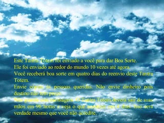 Este Tantra Totem foi enviado a você para dar Boa Sorte. Ele foi enviado ao redor do mundo 10 vezes até agora. Você receberá boa sorte em quatro dias do reenvio deste Tantra Totem. Envie cópias às pessoas queridas. Não envie dinheiro pois destino não tem preço. Não guarde esta mensagem. O Tantra Totem deverá sair de suas mãos em 96 horas e veja o que acontece em 4 dias. Isso será verdade mesmo que você não acredite. 