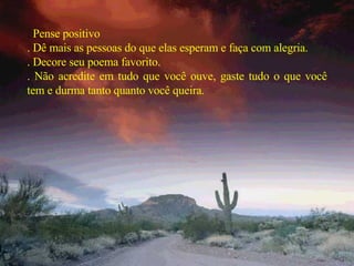 .  Pense positivo . Dê mais as pessoas do que elas esperam e faça com alegria. . Decore seu poema favorito. . Não acredite em tudo que você ouve, gaste tudo o que você tem e durma tanto quanto você queira. 