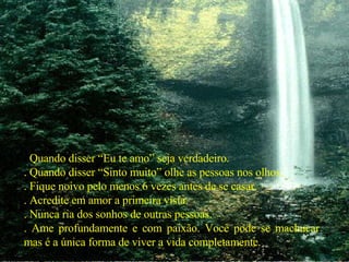 .  Quando disser “Eu te amo” seja verdadeiro. . Quando disser “Sinto muito” olhe as pessoas nos olhos. . Fique noivo pelo menos 6 vezes antes de se casar. . Acredite em amor a primeira vista. . Nunca ria dos sonhos de outras pessoas. . Ame profundamente e com paixão. Você pode se machucar mas é a única forma de viver a vida completamente. 
