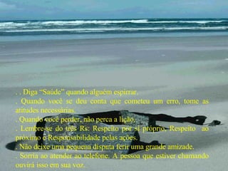 . . Diga “Saúde” quando alguém espirrar. . Quando você se deu conta que cometeu um erro, tome as atitudes necessárias. . Quando você perder, não perca a lição. . Lembre-se do três Rs: Respeito por si próprio, Respeito  ao próximo e Responsabilidade pelas ações. . Não deixe uma pequena disputa ferir uma grande amizade. . Sorria ao atender ao telefone. A pessoa que estiver chamando ouvirá isso em sua voz. 