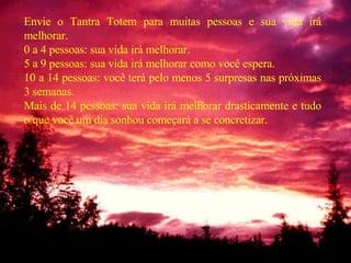 Envie o Tantra Totem para muitas pessoas e sua vida irá melhorar. 0 a 4 pessoas: sua vida irá melhorar. 5 a 9 pessoas: sua vida irá melhorar como você espera. 10 a 14 pessoas: você terá pelo menos 5 surpresas nas próximas 3 semanas. Mais de 14 pessoas: sua vida irá melhorar drasticamente e tudo o que você um dia sonhou começará a se concretizar. 