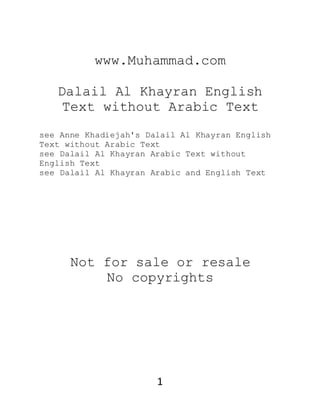 1
www.Muhammad.com
Dalail Al Khayran English
Text without Arabic Text
see Anne Khadiejah's Dalail Al Khayran English
Text without Arabic Text
see Dalail Al Khayran Arabic Text without
English Text
see Dalail Al Khayran Arabic and English Text
Not for sale or resale
No copyrights
 