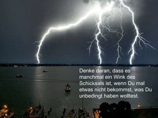 Denke daran, dass es manchmal ein Wink des Schicksals ist, wenn Du mal etwas nicht bekommst, was Du unbedingt haben wolltest. 