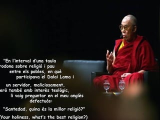 "En l’interval d’una taula  rodona sobre religió i pau  entre els pobles, en què  participava el Dalai Lama i un servidor, maliciosament,  però també amb interès teològic,  li vaig preguntar en el meu anglès defectuós:    "Santedad, quina és la millor religió?"  (Your holiness, what’s the best religion ?)   