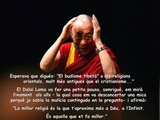 Esperava que digués: "El budisme tibetà" o les religions  orientals, molt més antigues que el cristianisme..."  El Dalai Lama va fer una petita pausa, somrigué, em mirà fixament  als ulls – la qual cosa em va desconcertar una mica perquè jo sabia la malícia continguda en la pregunta- i afirmà:  "La millor religió és la que t’aproxima més a Déu, a l’Infinit.  És aquella que et fa millor."    